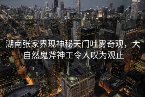 湖南張家界現(xiàn)神秘天門吐霧奇觀，大自然鬼斧神工令人嘆為觀止