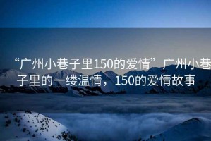 “廣州小巷子里150的愛情”廣州小巷子里的一縷溫情，150的愛情故事
