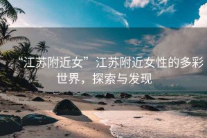 “江蘇附近女”江蘇附近女性的多彩世界，探索與發(fā)現(xiàn)