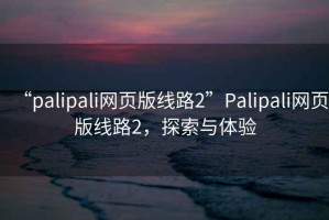 “palipali網(wǎng)頁版線路2”Palipali網(wǎng)頁版線路2，探索與體驗