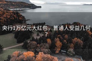 央行1萬億元大紅包，普通人受益幾何？
