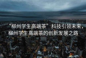 “柳州學(xué)生高端茶”科技引領(lǐng)未來，柳州學(xué)生高端茶的創(chuàng)新發(fā)展之路
