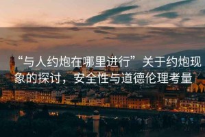“與人約炮在哪里進行”關(guān)于約炮現(xiàn)象的探討，安全性與道德倫理考量
