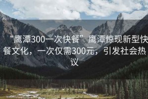 “鷹潭300一次快餐”鷹潭驚現(xiàn)新型快餐文化，一次僅需300元，引發(fā)社會(huì)熱議