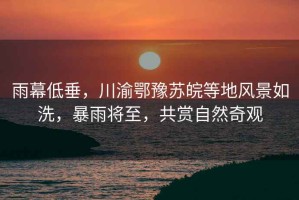 雨幕低垂，川渝鄂豫蘇皖等地風景如洗，暴雨將至，共賞自然奇觀