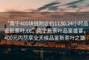 “南寧400塊錢附近約1130.24小時品鑒新茶葉.cc”南寧新茶葉品鑒盛宴，400元內(nèi)盡享全天候品鑒新茶葉之旅