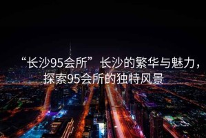 “長沙95會所”長沙的繁華與魅力，探索95會所的獨特風(fēng)景