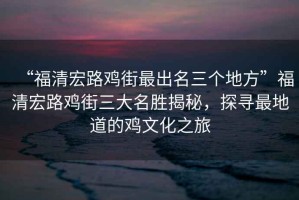 “福清宏路雞街最出名三個地方”福清宏路雞街三大名勝揭秘，探尋最地道的雞文化之旅