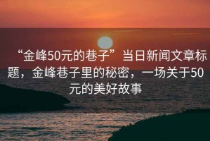 “金峰50元的巷子”當(dāng)日新聞文章標(biāo)題，金峰巷子里的秘密，一場關(guān)于50元的美好故事
