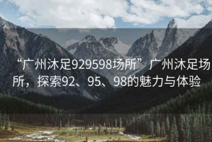 “廣州沐足929598場所”廣州沐足場所，探索92、95、98的魅力與體驗
