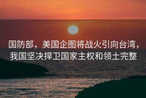 國防部，美國企圖將戰(zhàn)火引向臺(tái)灣，我國堅(jiān)決捍衛(wèi)國家主權(quán)和領(lǐng)土完整