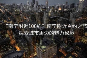 “南寧附近100約”南寧附近百約之旅，探索城市周邊的魅力秘境