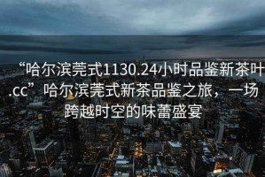 “哈爾濱莞式1130.24小時品鑒新茶葉.cc”哈爾濱莞式新茶品鑒之旅，一場跨越時空的味蕾盛宴