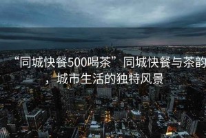“同城快餐500喝茶”同城快餐與茶韻，城市生活的獨特風(fēng)景