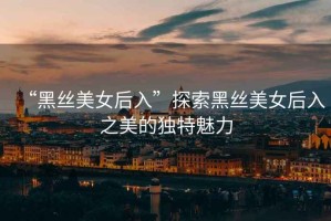 “黑絲美女后入”探索黑絲美女后入之美的獨特魅力