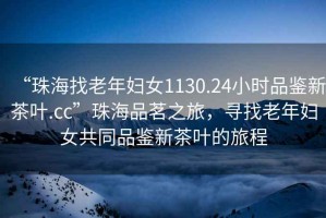 “珠海找老年婦女1130.24小時品鑒新茶葉.cc”珠海品茗之旅，尋找老年婦女共同品鑒新茶葉的旅程