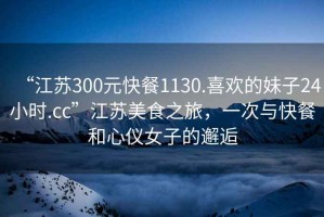 “江蘇300元快餐1130.喜歡的妹子24小時(shí).cc”江蘇美食之旅，一次與快餐和心儀女子的邂逅