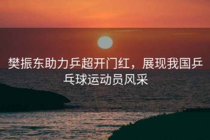 樊振東助力乒超開門紅，展現(xiàn)我國乒乓球運動員風(fēng)采