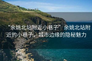 “余姚北站附近小巷子”余姚北站附近的小巷子，城市邊緣的隱秘魅力