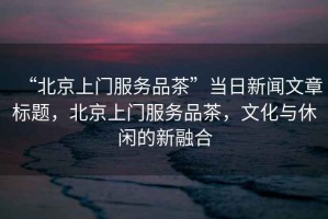 “北京上門服務品茶”當日新聞文章標題，北京上門服務品茶，文化與休閑的新融合