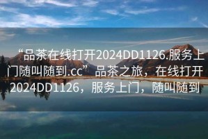 “品茶在線打開2024DD1126.服務(wù)上門隨叫隨到.cc”品茶之旅，在線打開2024DD1126，服務(wù)上門，隨叫隨到