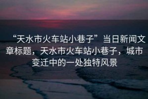 “天水市火車(chē)站小巷子”當(dāng)日新聞文章標(biāo)題，天水市火車(chē)站小巷子，城市變遷中的一處獨(dú)特風(fēng)景