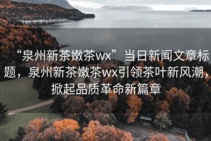 “泉州新茶嫩茶wx”當(dāng)日新聞文章標(biāo)題，泉州新茶嫩茶wx引領(lǐng)茶葉新風(fēng)潮，掀起品質(zhì)革命新篇章