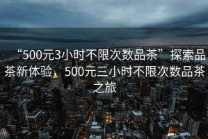 “500元3小時不限次數(shù)品茶”探索品茶新體驗，500元三小時不限次數(shù)品茶之旅
