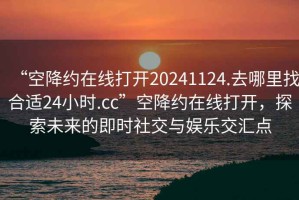 “空降約在線打開20241124.去哪里找合適24小時(shí).cc”空降約在線打開，探索未來的即時(shí)社交與娛樂交匯點(diǎn)
