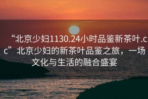 “北京少婦1130.24小時品鑒新茶葉.cc”北京少婦的新茶葉品鑒之旅，一場文化與生活的融合盛宴