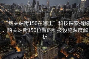 “韶關站街150在哪里”科技探索揭秘，韶關站街150位置的科技設施深度解析