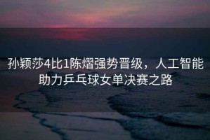 孫穎莎4比1陳熠強勢晉級，人工智能助力乒乓球女單決賽之路