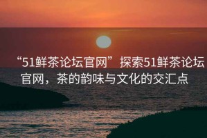 “51鮮茶論壇官網(wǎng)”探索51鮮茶論壇官網(wǎng)，茶的韻味與文化的交匯點