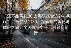 “江蘇品茶1130.去哪里找合適24小時(shí).cc”江蘇品茶1130，探索茶的奧秘與體驗(yàn)之旅，全天候服務(wù)平臺(tái)引領(lǐng)您前行