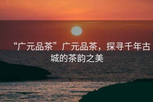 “廣元品茶”廣元品茶，探尋千年古城的茶韻之美