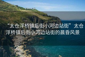 “太倉浮橋鎮(zhèn)后街小河邊站街”太倉浮橋鎮(zhèn)后街小河邊站街的晨昏風(fēng)景