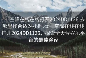 “空降在線在線打開2024DD1126.去哪里找合適24小時(shí).cc”空降在線在線打開2024DD1126，探索全天候娛樂平臺(tái)的最佳途徑