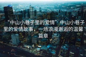 “中山小巷子里的愛情”中山小巷子里的愛情故事，一場浪漫邂逅的溫馨篇章