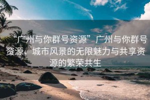 “廣州與你群號資源”廣州與你群號資源，城市風(fēng)景的無限魅力與共享資源的繁榮共生