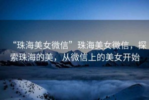“珠海美女微信”珠海美女微信，探索珠海的美，從微信上的美女開始