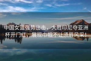 中國(guó)女籃強(qiáng)勢(shì)出擊，大勝印尼奪亞洲杯開(kāi)門(mén)紅，展現(xiàn)巾幗不讓須眉風(fēng)采！