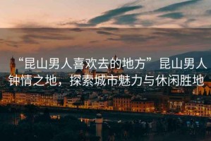 “昆山男人喜歡去的地方”昆山男人鐘情之地，探索城市魅力與休閑勝地