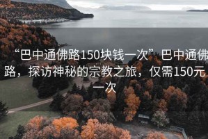 “巴中通佛路150塊錢(qián)一次”巴中通佛路，探訪神秘的宗教之旅，僅需150元一次