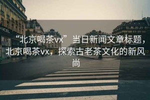 “北京喝茶vx”當日新聞文章標題，北京喝茶vx，探索古老茶文化的新風尚
