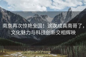 南京再次驚艷全國(guó)！這次成真南哥了，文化魅力與科技創(chuàng)新交相輝映