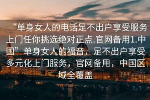 “單身女人的電話足不出戶享受服務(wù)上門任你挑選絕對正點.官網(wǎng)備用1.中國”單身女人的福音，足不出戶享受多元化上門服務(wù)，官網(wǎng)備用，中國區(qū)域全覆蓋