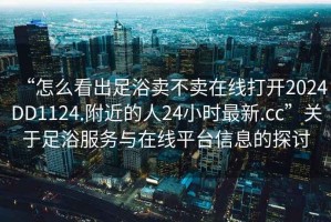“怎么看出足浴賣不賣在線打開2024DD1124.附近的人24小時(shí)最新.cc”關(guān)于足浴服務(wù)與在線平臺(tái)信息的探討