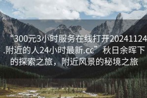 “300元3小時服務(wù)在線打開20241124.附近的人24小時最新.cc”秋日余暉下的探索之旅，附近風(fēng)景的秘境之旅