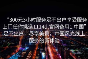 “300元3小時服務(wù)足不出戶享受服務(wù)上門任你挑選1114d.官網(wǎng)備用1.中國”足不出戶，盡享美景，中國風(fēng)光線上服務(wù)的新體驗