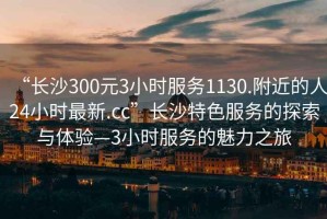 “長(zhǎng)沙300元3小時(shí)服務(wù)1130.附近的人24小時(shí)最新.cc”長(zhǎng)沙特色服務(wù)的探索與體驗(yàn)—3小時(shí)服務(wù)的魅力之旅